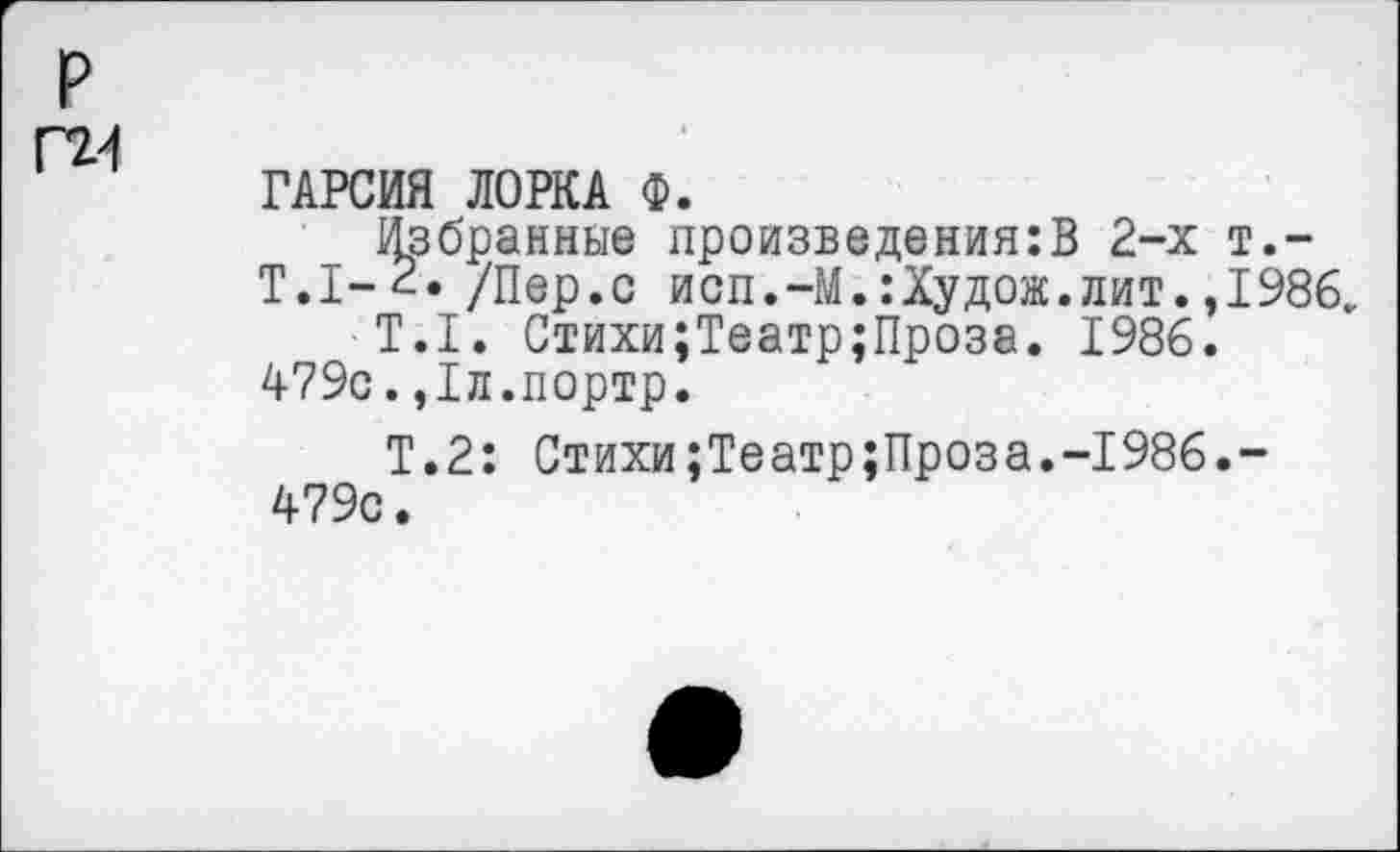 ﻿р Г2.-1
ГАРСИЯ ЛОРКА Ф.
Избранные произведения:В 2-х т.~
Т.1-2. /Пер.с исп.-М. :Худож. лит. ,1986.
Т.1. Стихи;Театр;Проза. 1986.
479с.,1л.портр.
Т.2: Стихи;Театр;Проза.-1986.-479с.